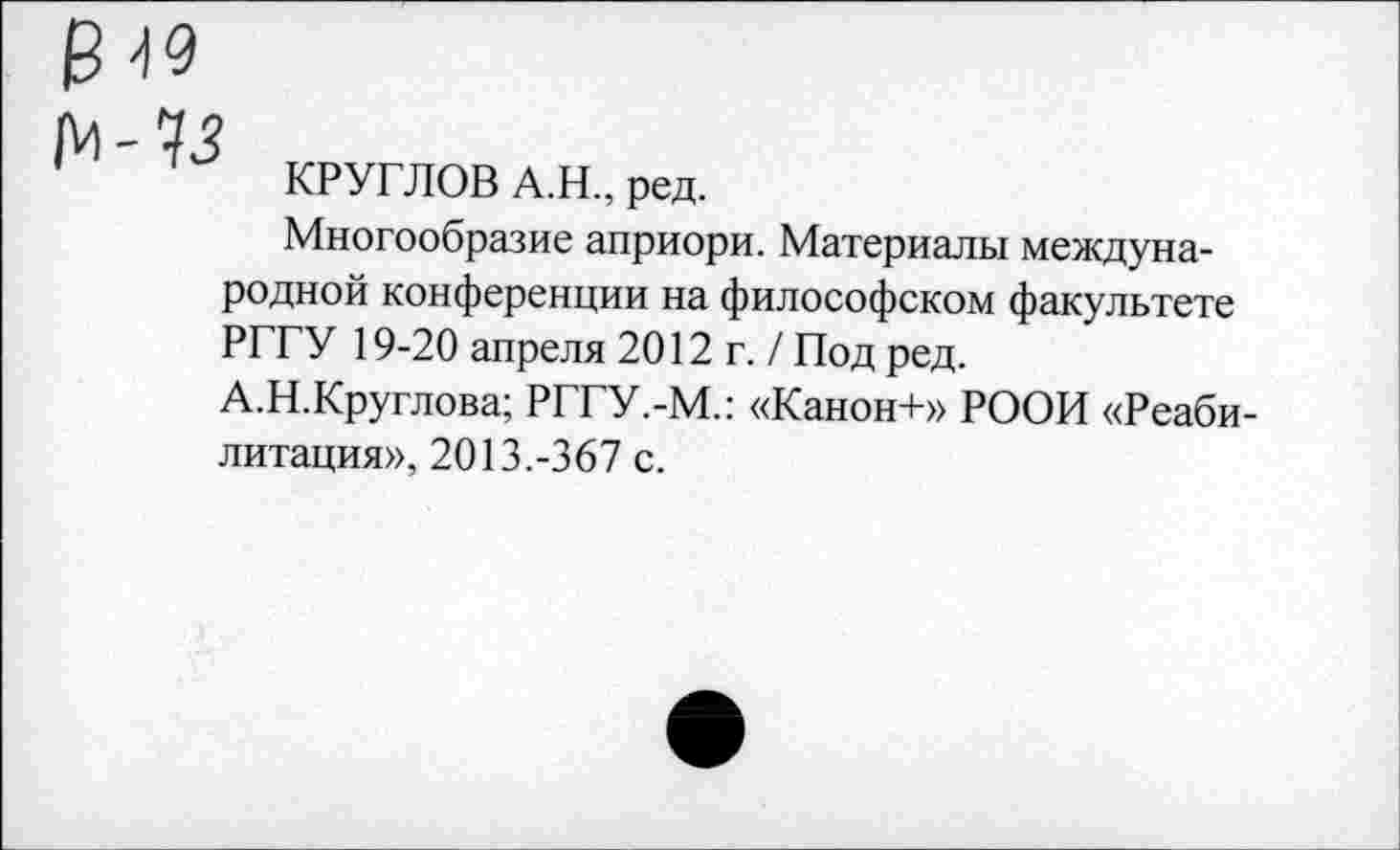 ﻿КРУГЛОВ А.Н., ред.
Многообразие априори. Материалы международной конференции на философском факультете РГГУ 19-20 апреля 2012г./ Под ред.
А.Н.Круглова; РГГУ.-М.: «Канон+» РООИ «Реабилитация», 2013.-367 с.